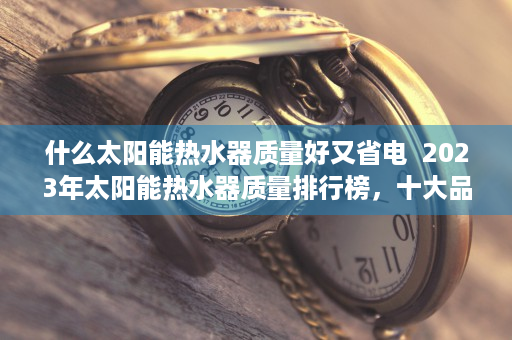 什么太阳能热水器质量好又省电  2023年太阳能热水器质量排行榜，十大品牌推荐，告别冬日寒冷，节能又环保！