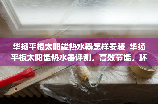 华扬平板太阳能热水器怎样安装  华扬平板太阳能热水器评测，高效节能，环保健康，家庭必备热水神器！