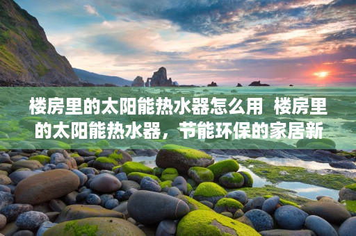 楼房里的太阳能热水器怎么用  楼房里的太阳能热水器，节能环保的家居新宠，让你轻松享受热水生活！