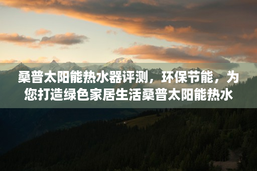 桑普太阳能热水器评测，环保节能，为您打造绿色家居生活桑普太阳能热水器安装图解