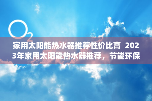 家用太阳能热水器推荐性价比高  2023年家用太阳能热水器推荐，节能环保，为您省下一大笔电费！