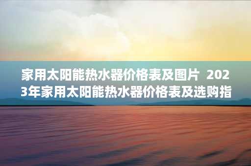 家用太阳能热水器价格表及图片  2023年家用太阳能热水器价格表及选购指南
