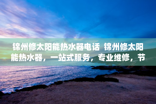 锦州修太阳能热水器电话  锦州修太阳能热水器，一站式服务，专业维修，节能环保首选