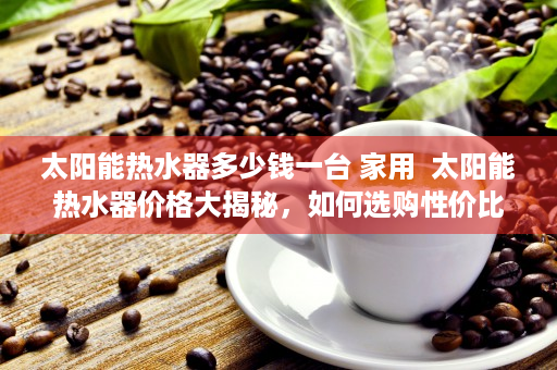 太阳能热水器多少钱一台 家用  太阳能热水器价格大揭秘，如何选购性价比高的太阳能热水器？