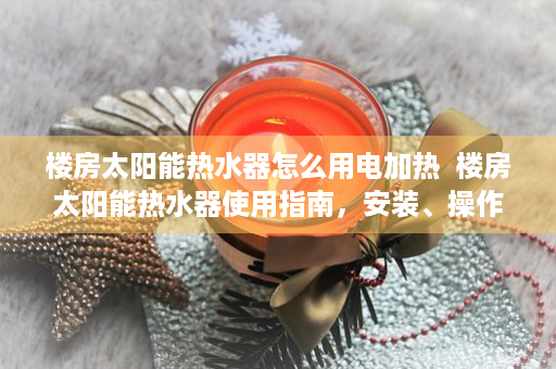 楼房太阳能热水器怎么用电加热  楼房太阳能热水器使用指南，安装、操作与维护全解析