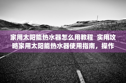家用太阳能热水器怎么用教程  实用攻略家用太阳能热水器使用指南，操作方法、注意事项及日常维护