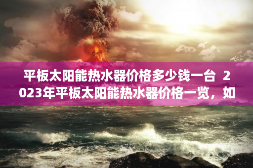 平板太阳能热水器价格多少钱一台  2023年平板太阳能热水器价格一览，如何选择适合自己的热水设备？