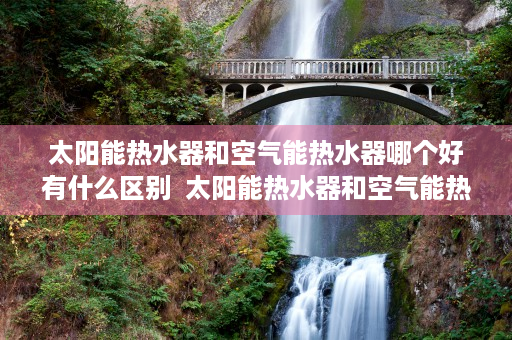 太阳能热水器和空气能热水器哪个好有什么区别  太阳能热水器和空气能热水器哪个好？全面对比分析，助您选对热水器
