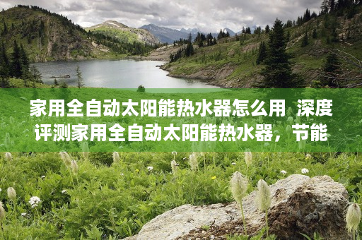 家用全自动太阳能热水器怎么用  深度评测家用全自动太阳能热水器，节能环保新选择，安装使用攻略全解析
