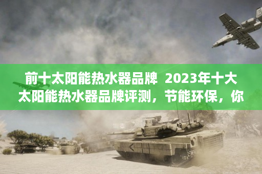 前十太阳能热水器品牌  2023年十大太阳能热水器品牌评测，节能环保，你的热水生活新选择！