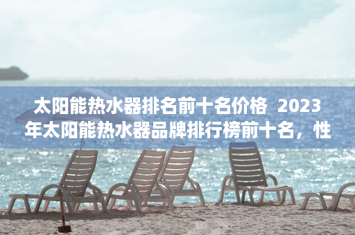 太阳能热水器排名前十名价格  2023年太阳能热水器品牌排行榜前十名，性能与品质的完美结合