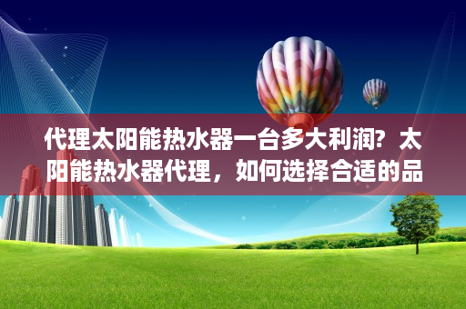 代理太阳能热水器一台多大利润?  太阳能热水器代理，如何选择合适的品牌和运营策略，实现绿色能源的推广