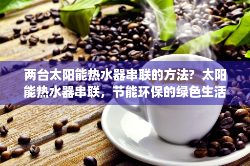 两台太阳能热水器串联的方法?  太阳能热水器串联，节能环保的绿色生活新选择