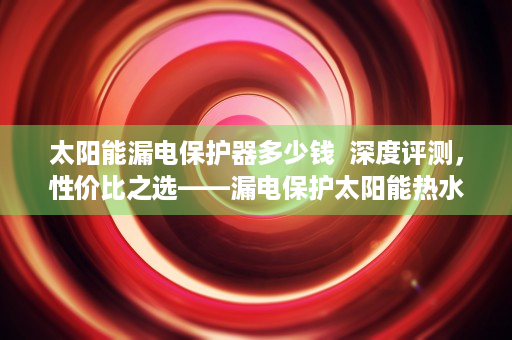 太阳能漏电保护器多少钱  深度评测，性价比之选——漏电保护太阳能热水器售价解析及购买指南