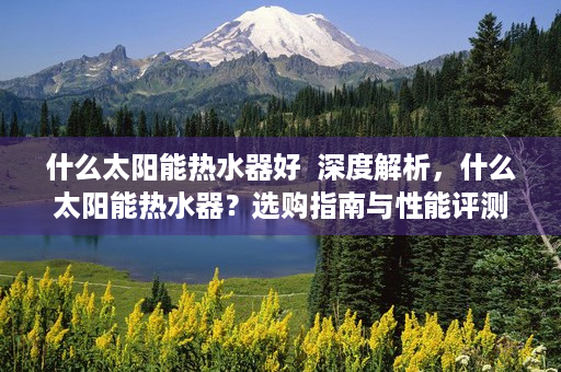 什么太阳能热水器好  深度解析，什么太阳能热水器？选购指南与性能评测