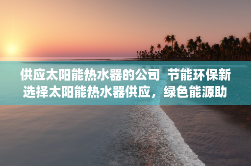 供应太阳能热水器的公司  节能环保新选择太阳能热水器供应，绿色能源助力绿色生活