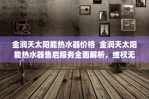 金润天太阳能热水器价格  金润天太阳能热水器售后服务全面解析，维权无忧，安心使用