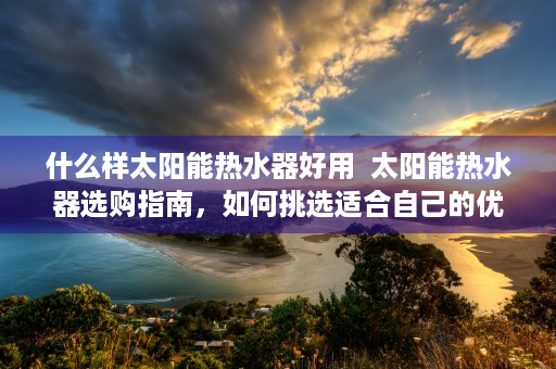 什么样太阳能热水器好用  太阳能热水器选购指南，如何挑选适合自己的优质产品