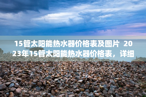 15管太阳能热水器价格表及图片  2023年15管太阳能热水器价格表，详细解析与选购指南