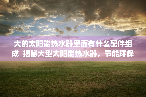 大的太阳能热水器里面有什么配件组成  揭秘大型太阳能热水器，节能环保的未来家居选择