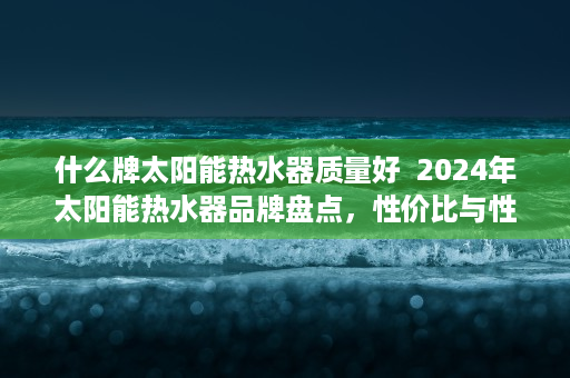什么牌太阳能热水器质量好  2024年太阳能热水器品牌盘点，性价比与性能兼备的五大品牌推荐