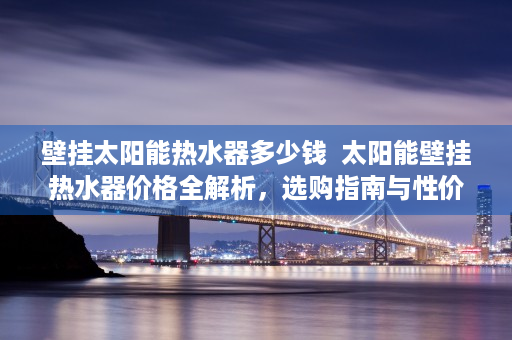 壁挂太阳能热水器多少钱  太阳能壁挂热水器价格全解析，选购指南与性价比排行