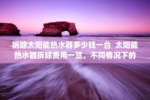 拆除太阳能热水器多少钱一台  太阳能热水器拆除费用一览，不同情况下的价格分析及节省成本建议