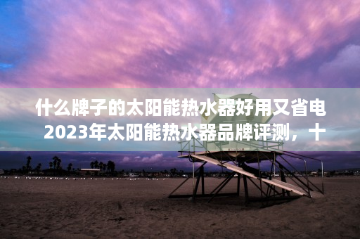 什么牌子的太阳能热水器好用又省电  2023年太阳能热水器品牌评测，十大热门品牌性能对比，哪款最适合你？