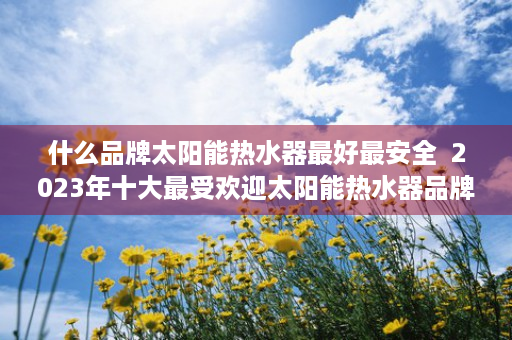 什么品牌太阳能热水器最好最安全  2023年十大最受欢迎太阳能热水器品牌排行榜，告别寒冷冬季，热水随心享！