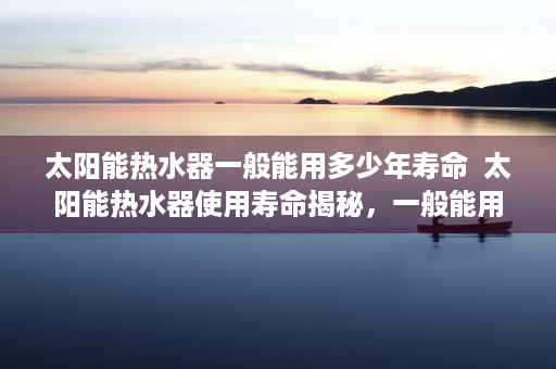 太阳能热水器一般能用多少年寿命  太阳能热水器使用寿命揭秘，一般能用多少年？保养技巧大公开！