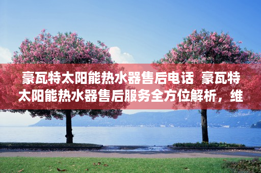 豪瓦特太阳能热水器售后电话  豪瓦特太阳能热水器售后服务全方位解析，维修、保养与问题解决