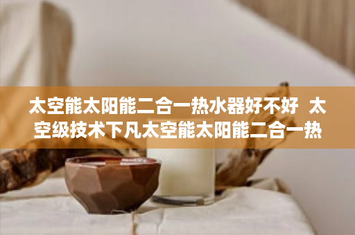 太空能太阳能二合一热水器好不好  太空级技术下凡太空能太阳能二合一热水器，节能环保新选择，家居生活新变革