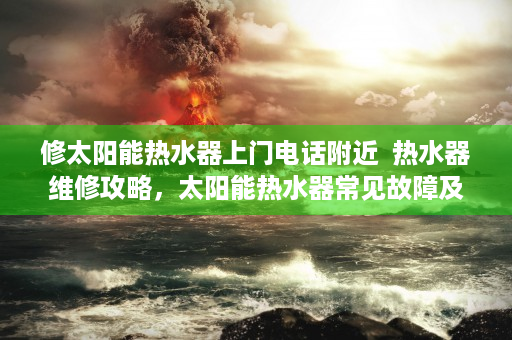 修太阳能热水器上门电话附近  热水器维修攻略，太阳能热水器常见故障及解决方法