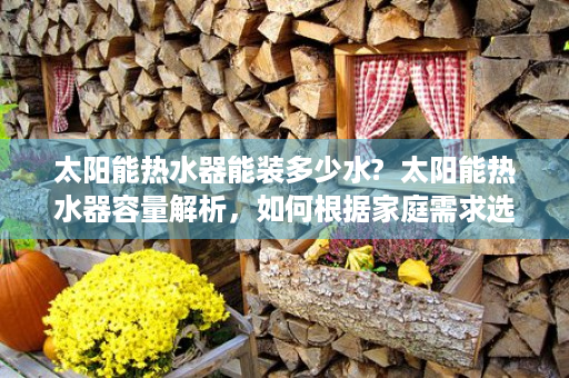 太阳能热水器能装多少水?  太阳能热水器容量解析，如何根据家庭需求选择合适容量