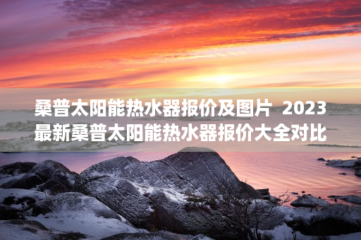 桑普太阳能热水器报价及图片  2023最新桑普太阳能热水器报价大全对比分析，选购指南