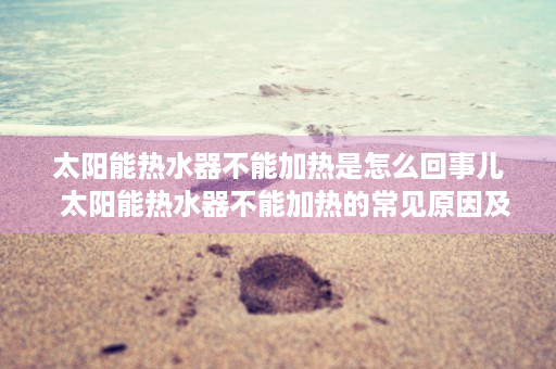 太阳能热水器不能加热是怎么回事儿  太阳能热水器不能加热的常见原因及解决方法详解