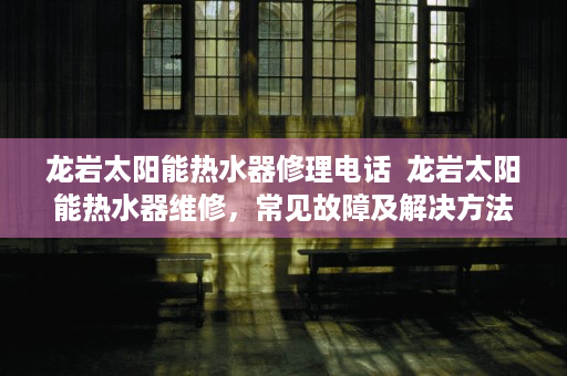龙岩太阳能热水器修理电话  龙岩太阳能热水器维修，常见故障及解决方法详解