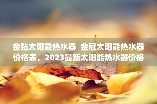 金钻太阳能热水器  金冠太阳能热水器价格表，2023最新太阳能热水器价格一览