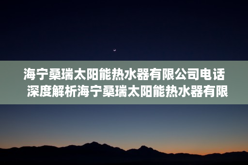 海宁桑瑞太阳能热水器有限公司电话  深度解析海宁桑瑞太阳能热水器有限公司，技术领先、品质卓越的太阳能热水器制造商