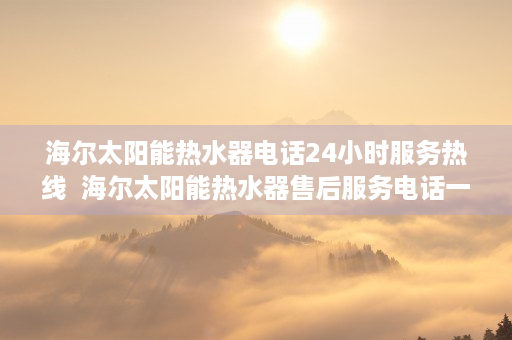 海尔太阳能热水器电话24小时服务热线  海尔太阳能热水器售后服务电话一览，快速解决您的后顾之忧