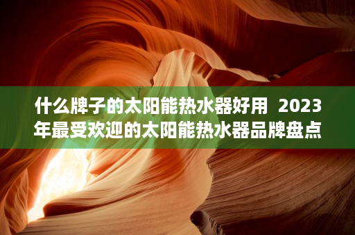 什么牌子的太阳能热水器好用  2023年最受欢迎的太阳能热水器品牌盘点，哪种牌子值得你选择？