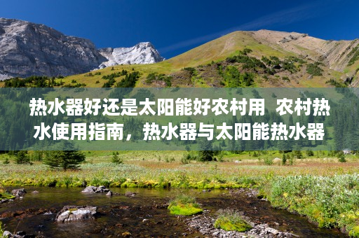 热水器好还是太阳能好农村用  农村热水使用指南，热水器与太阳能热水器对比分析