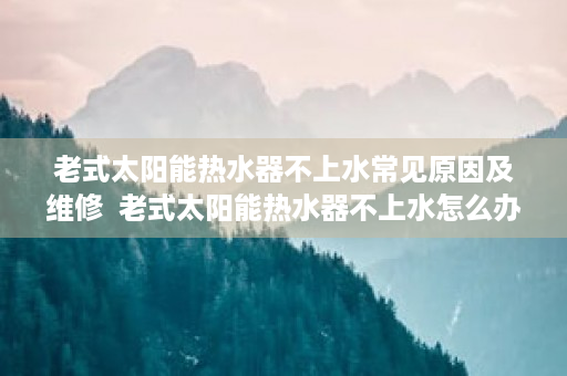 老式太阳能热水器不上水常见原因及维修  老式太阳能热水器不上水怎么办？常见原因及解决方法解析