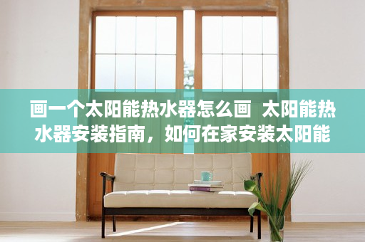 画一个太阳能热水器怎么画  太阳能热水器安装指南，如何在家安装太阳能热水器？