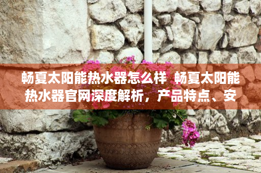 畅夏太阳能热水器怎么样  畅夏太阳能热水器官网深度解析，产品特点、安装指南及售后服务全面解读