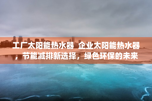工厂太阳能热水器  企业太阳能热水器，节能减排新选择，绿色环保的未来趋势