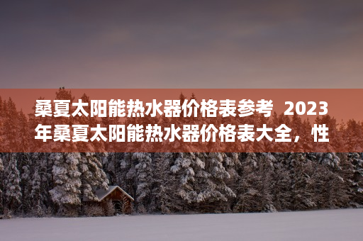 桑夏太阳能热水器价格表参考  2023年桑夏太阳能热水器价格表大全，性价比高的热水器推荐