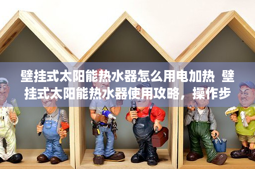 壁挂式太阳能热水器怎么用电加热  壁挂式太阳能热水器使用攻略，操作步骤详解及常见问题解答