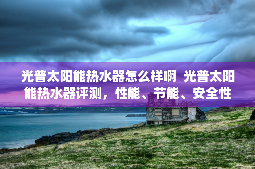 光普太阳能热水器怎么样啊  光普太阳能热水器评测，性能、节能、安全性全面解析