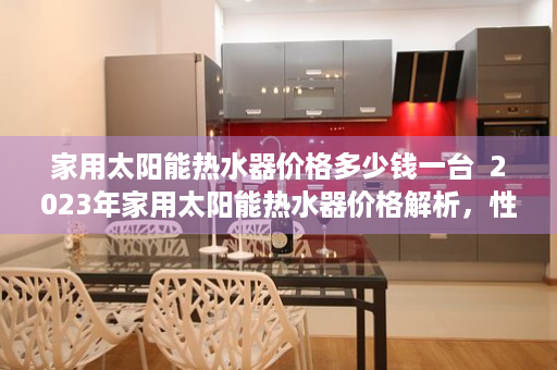 家用太阳能热水器价格多少钱一台  2023年家用太阳能热水器价格解析，性价比之王与投资回报分析